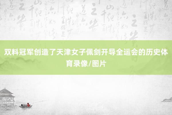双料冠军创造了天津女子佩剑开导全运会的历史体育录像/图片