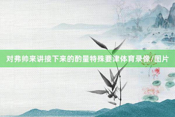 对弗帅来讲接下来的酌量特殊要津体育录像/图片
