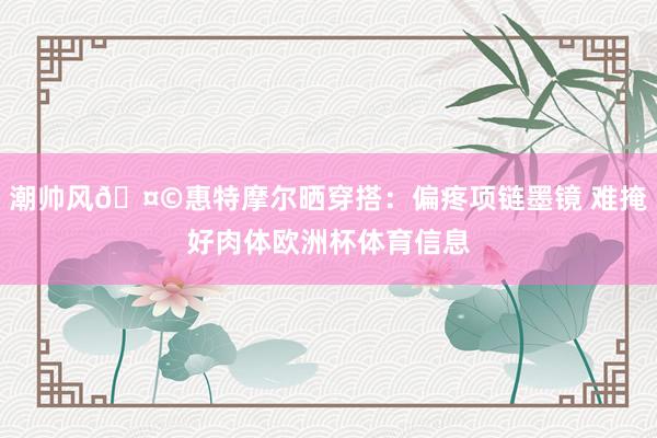潮帅风🤩惠特摩尔晒穿搭：偏疼项链墨镜 难掩好肉体欧洲杯体育信息