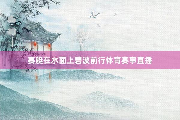 赛艇在水面上碧波前行体育赛事直播