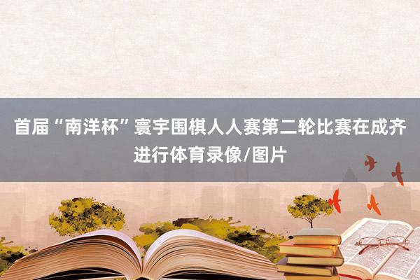 首届“南洋杯”寰宇围棋人人赛第二轮比赛在成齐进行体育录像/图片