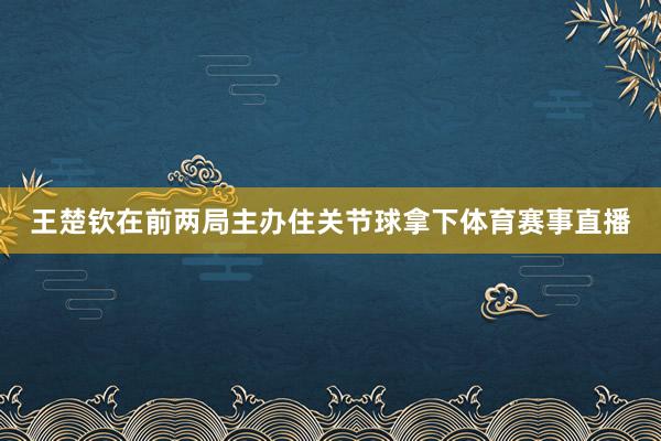 王楚钦在前两局主办住关节球拿下体育赛事直播