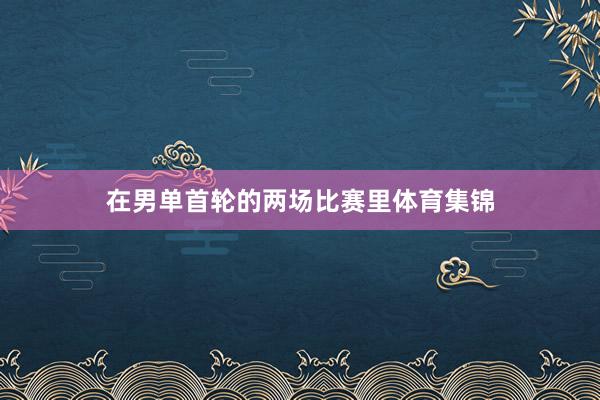 在男单首轮的两场比赛里体育集锦