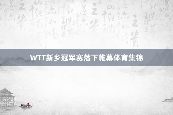 WTT新乡冠军赛落下帷幕体育集锦