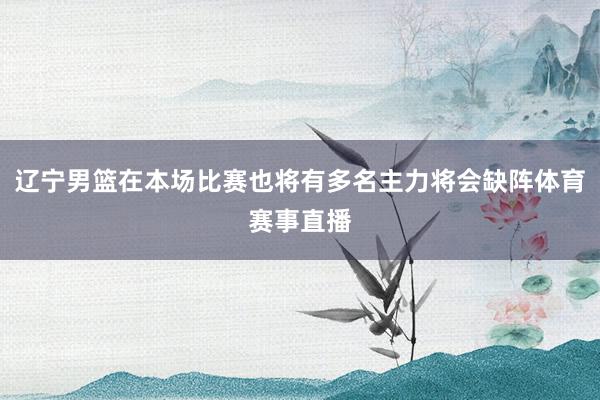 辽宁男篮在本场比赛也将有多名主力将会缺阵体育赛事直播