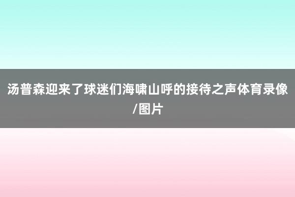 汤普森迎来了球迷们海啸山呼的接待之声体育录像/图片