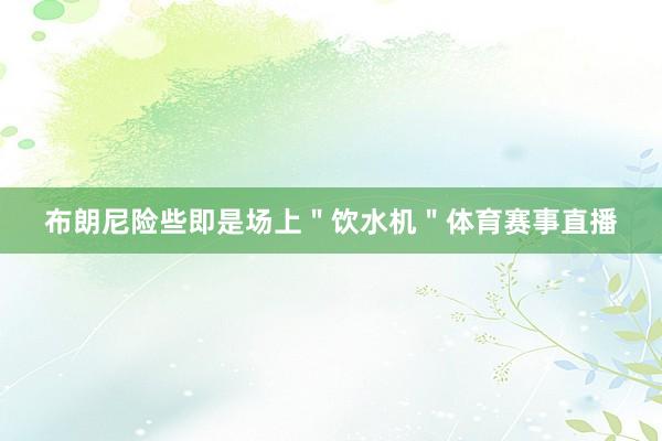 布朗尼险些即是场上＂饮水机＂体育赛事直播