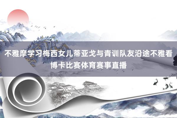 不雅摩学习梅西女儿蒂亚戈与青训队友沿途不雅看博卡比赛体育赛事直播