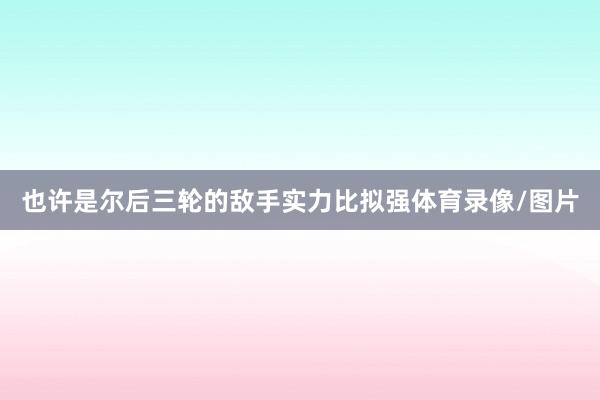 也许是尔后三轮的敌手实力比拟强体育录像/图片