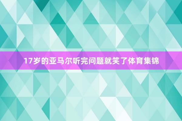 17岁的亚马尔听完问题就笑了体育集锦