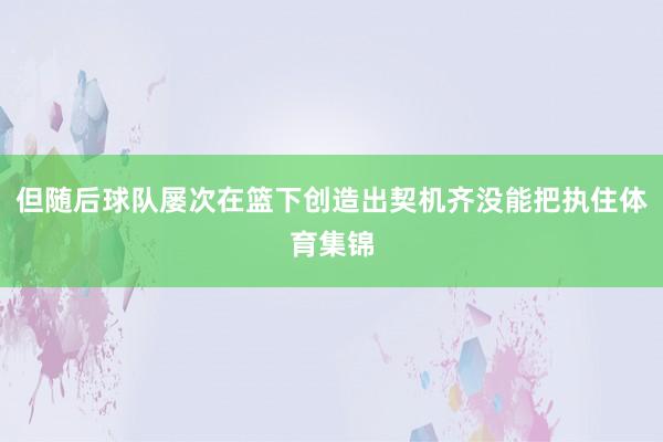 但随后球队屡次在篮下创造出契机齐没能把执住体育集锦