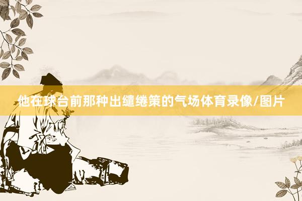 他在球台前那种出缱绻策的气场体育录像/图片