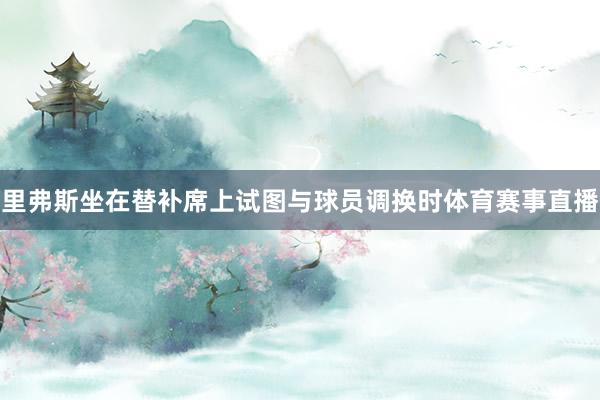 里弗斯坐在替补席上试图与球员调换时体育赛事直播
