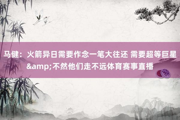 马健：火箭异日需要作念一笔大往还 需要超等巨星&不然他们走不远体育赛事直播