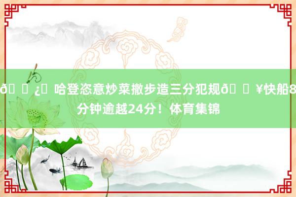 🐿️哈登恣意炒菜撤步造三分犯规🔥快船8分钟逾越24分！体育集锦