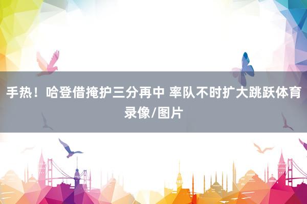 手热！哈登借掩护三分再中 率队不时扩大跳跃体育录像/图片