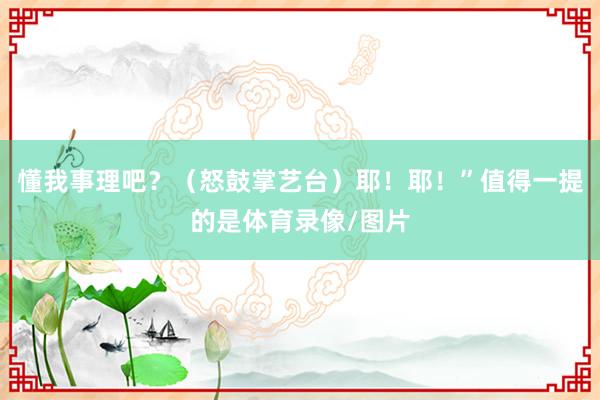 懂我事理吧？（怒鼓掌艺台）耶！耶！”值得一提的是体育录像/图片