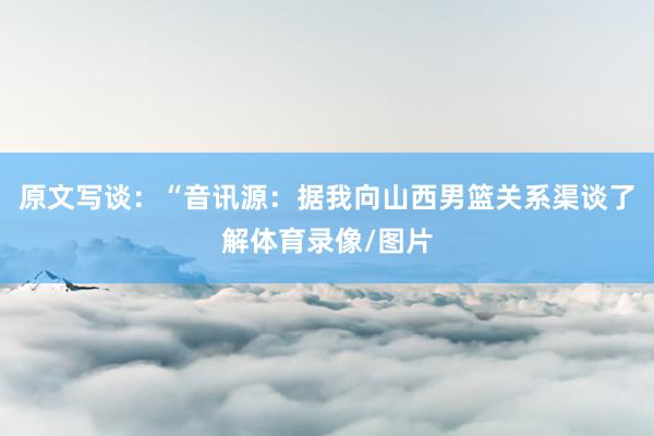 原文写谈：“音讯源：据我向山西男篮关系渠谈了解体育录像/图片