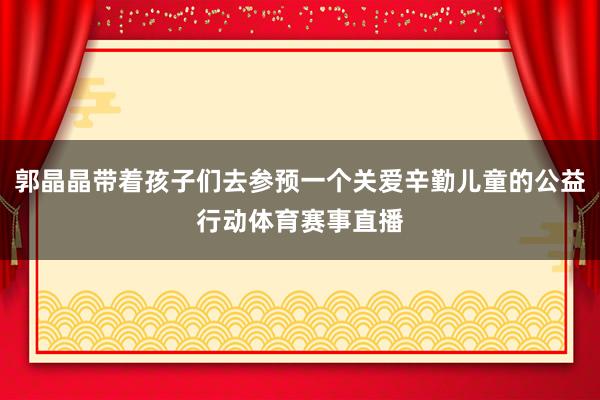 郭晶晶带着孩子们去参预一个关爱辛勤儿童的公益行动体育赛事直播