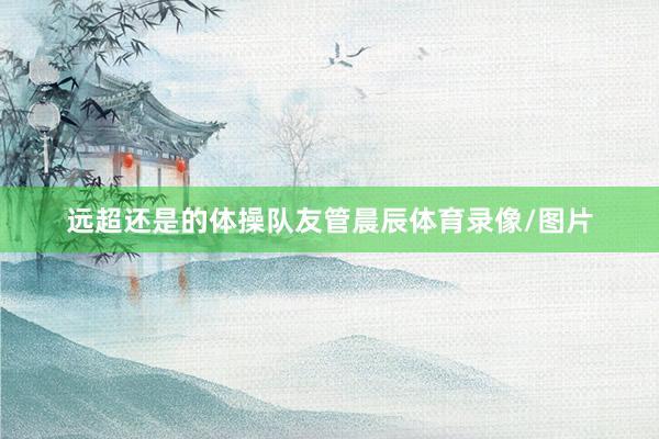远超还是的体操队友管晨辰体育录像/图片