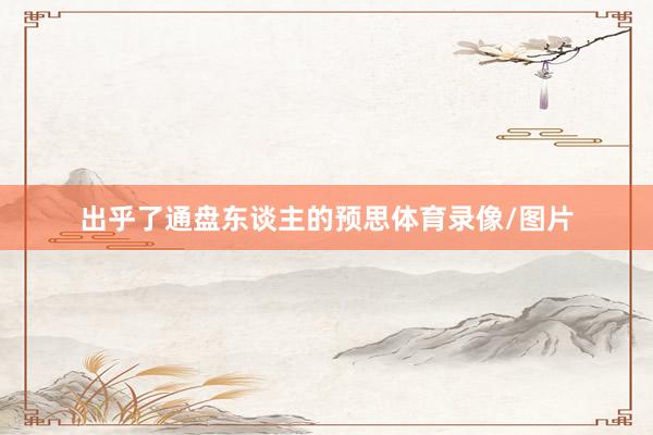 出乎了通盘东谈主的预思体育录像/图片