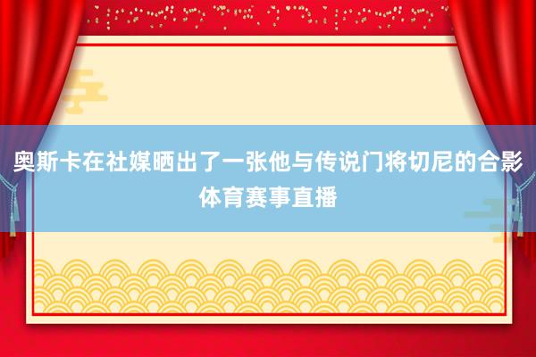 奥斯卡在社媒晒出了一张他与传说门将切尼的合影体育赛事直播