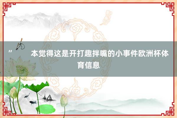 ”        本觉得这是开打趣拌嘴的小事件欧洲杯体育信息
