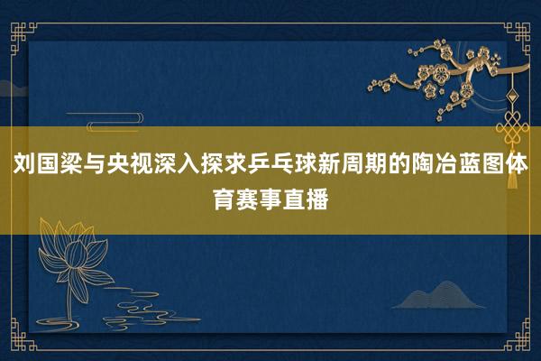 刘国梁与央视深入探求乒乓球新周期的陶冶蓝图体育赛事直播