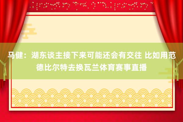 马健：湖东谈主接下来可能还会有交往 比如用范德比尔特去换瓦兰体育赛事直播