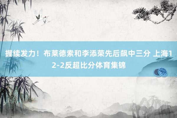 握续发力！布莱德索和李添荣先后飙中三分 上海12-2反超比分体育集锦