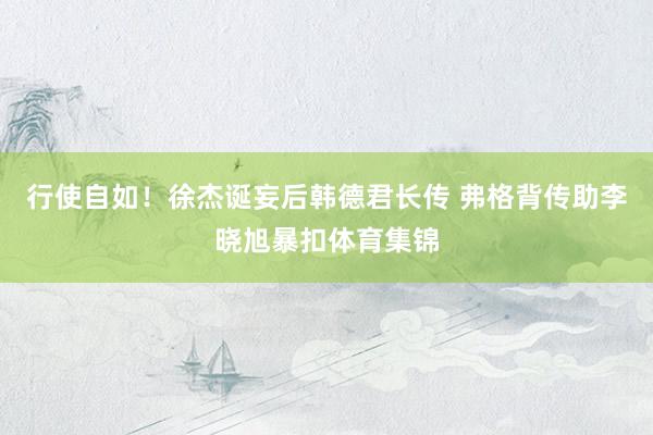 行使自如！徐杰诞妄后韩德君长传 弗格背传助李晓旭暴扣体育集锦