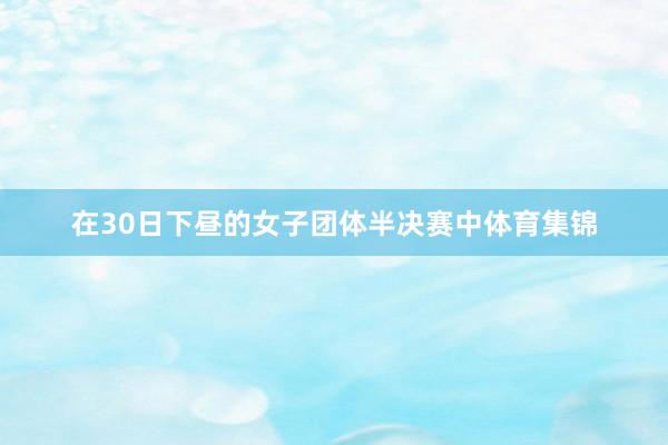 在30日下昼的女子团体半决赛中体育集锦