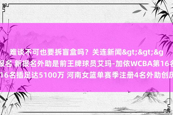 难谈不可也要拆盲盒吗?关连新闻>>>河南女篮拔除西姆斯报名 新报名外助是前王牌球员艾玛-加侬WCBA第16名插足达5100万 河南女篮单赛季注册4名外助创历史 体育赛事直播