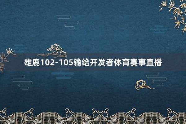 雄鹿102-105输给开发者体育赛事直播