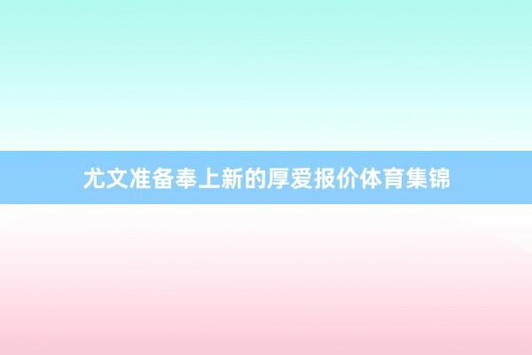 尤文准备奉上新的厚爱报价体育集锦