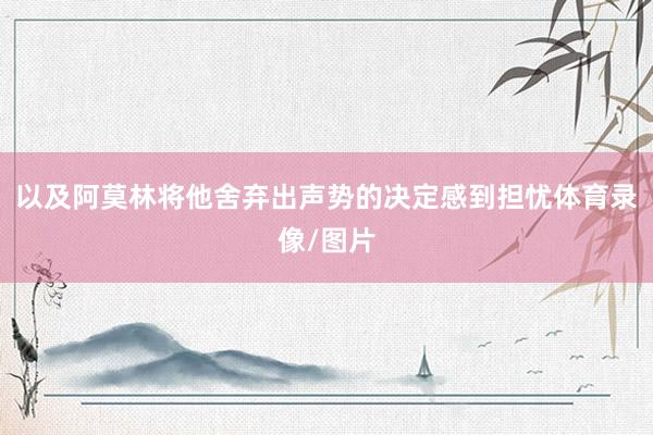 以及阿莫林将他舍弃出声势的决定感到担忧体育录像/图片