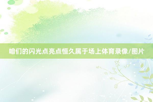 咱们的闪光点亮点恒久属于场上体育录像/图片