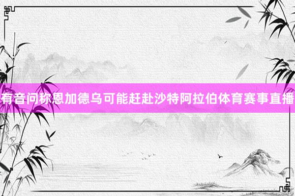 有音问称恩加德乌可能赶赴沙特阿拉伯体育赛事直播