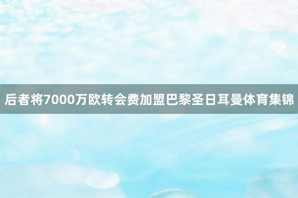 后者将7000万欧转会费加盟巴黎圣日耳曼体育集锦