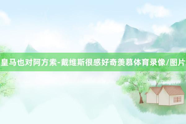 皇马也对阿方索-戴维斯很感好奇羡慕体育录像/图片