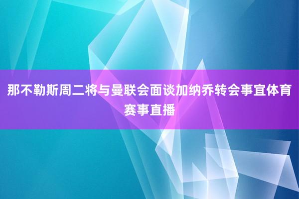 那不勒斯周二将与曼联会面谈加纳乔转会事宜体育赛事直播
