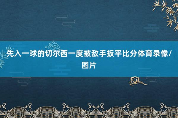 先入一球的切尔西一度被敌手扳平比分体育录像/图片