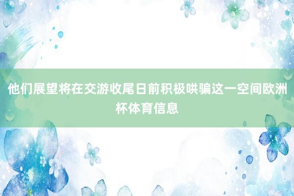 他们展望将在交游收尾日前积极哄骗这一空间欧洲杯体育信息