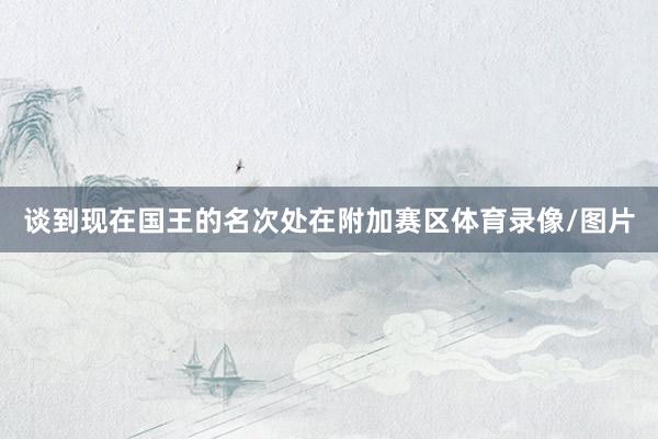 谈到现在国王的名次处在附加赛区体育录像/图片