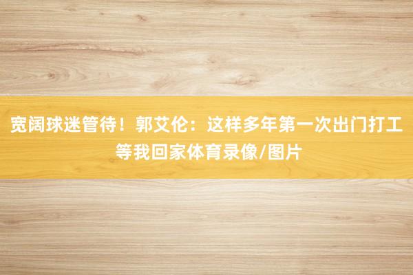 宽阔球迷管待！郭艾伦：这样多年第一次出门打工 等我回家体育录像/图片