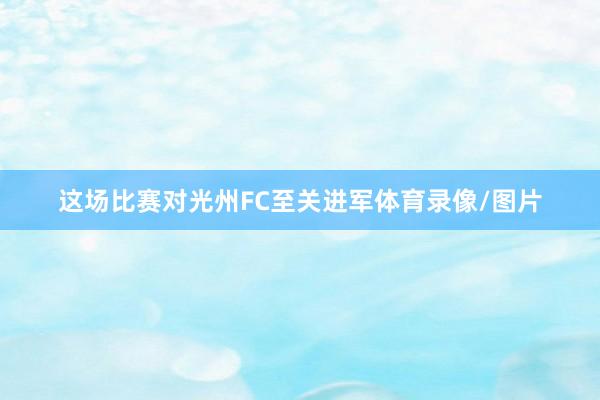 这场比赛对光州FC至关进军体育录像/图片