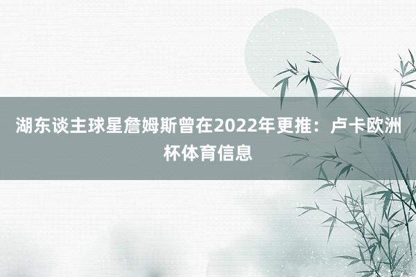 湖东谈主球星詹姆斯曾在2022年更推：卢卡欧洲杯体育信息