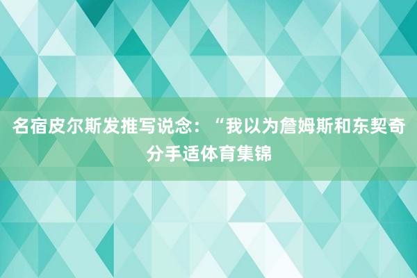 名宿皮尔斯发推写说念：“我以为詹姆斯和东契奇分手适体育集锦