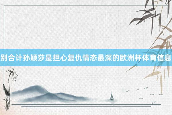 别合计孙颖莎是担心复仇情态最深的欧洲杯体育信息