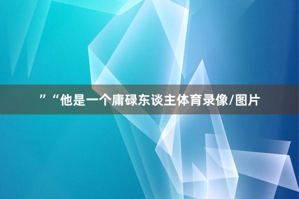 ”“他是一个庸碌东谈主体育录像/图片